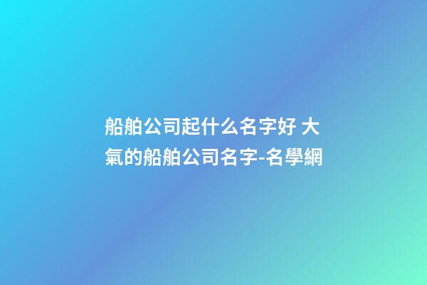 船舶公司起什么名字好 大氣的船舶公司名字-名學網
